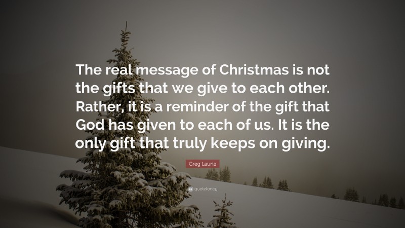 Greg Laurie Quote: “The real message of Christmas is not the gifts that we give to each other. Rather, it is a reminder of the gift that God has given to each of us. It is the only gift that truly keeps on giving.”