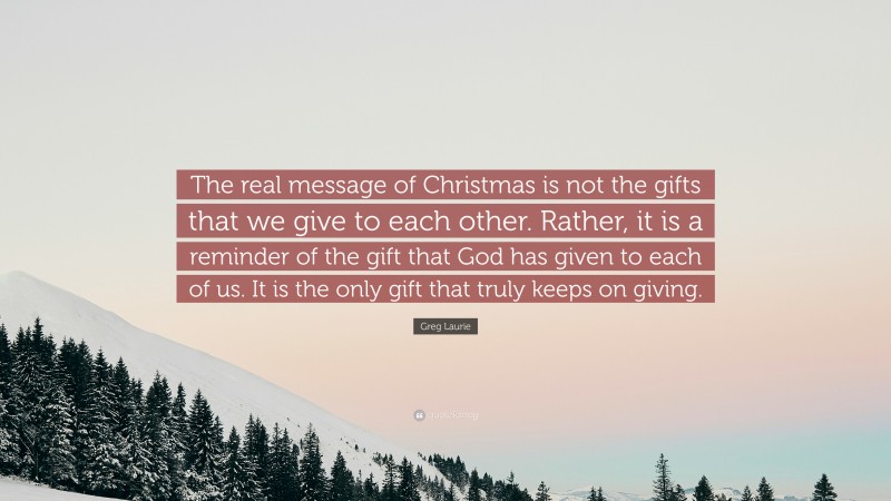 Greg Laurie Quote: “The real message of Christmas is not the gifts that we give to each other. Rather, it is a reminder of the gift that God has given to each of us. It is the only gift that truly keeps on giving.”