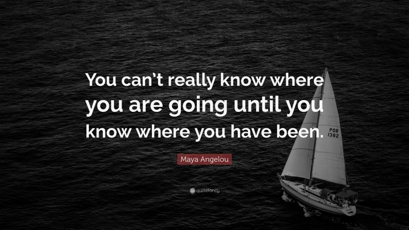 Maya Angelou Quote: “You can’t really know where you are going until you know where you have been.”