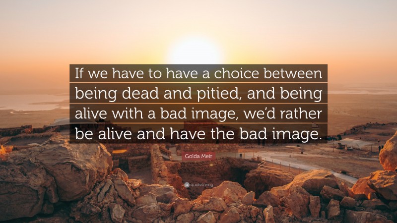 Golda Meir Quote: “If we have to have a choice between being dead and pitied, and being alive with a bad image, we’d rather be alive and have the bad image.”