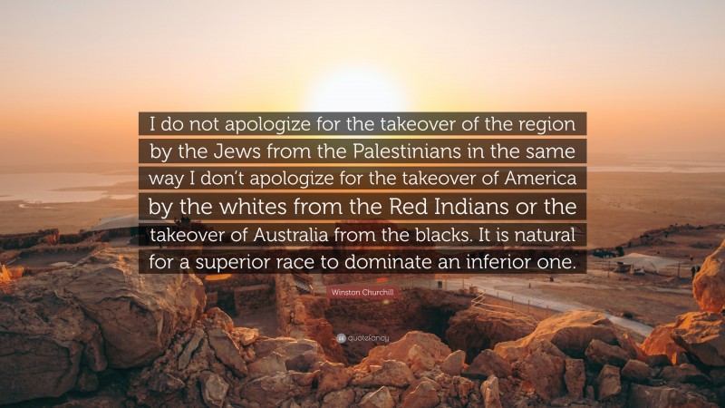 Winston Churchill Quote: “I do not apologize for the takeover of the region by the Jews from the Palestinians in the same way I don’t apologize for the takeover of America by the whites from the Red Indians or the takeover of Australia from the blacks. It is natural for a superior race to dominate an inferior one.”