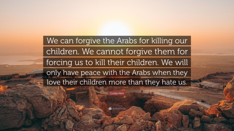 Golda Meir Quote: “We can forgive the Arabs for killing our children. We cannot forgive them for forcing us to kill their children. We will only have peace with the Arabs when they love their children more than they hate us.”