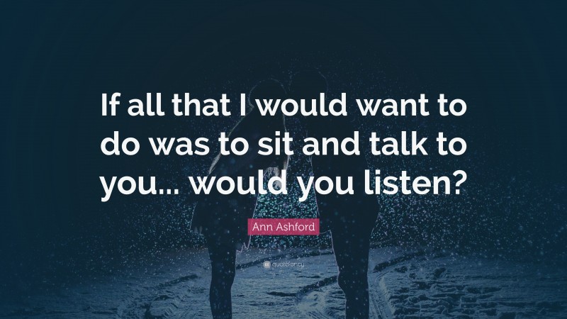 Ann Ashford Quote: “If all that I would want to do was to sit and talk to you... would you listen?”