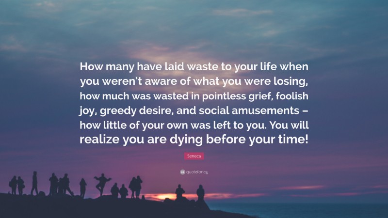 Seneca Quote: “How many have laid waste to your life when you weren’t aware of what you were losing, how much was wasted in pointless grief, foolish joy, greedy desire, and social amusements – how little of your own was left to you. You will realize you are dying before your time!”