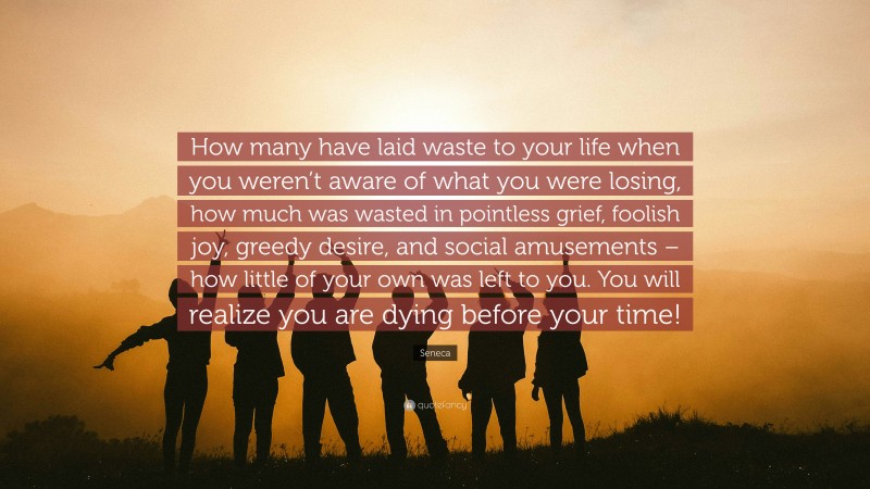 Seneca Quote: “How many have laid waste to your life when you weren’t aware of what you were losing, how much was wasted in pointless grief, foolish joy, greedy desire, and social amusements – how little of your own was left to you. You will realize you are dying before your time!”