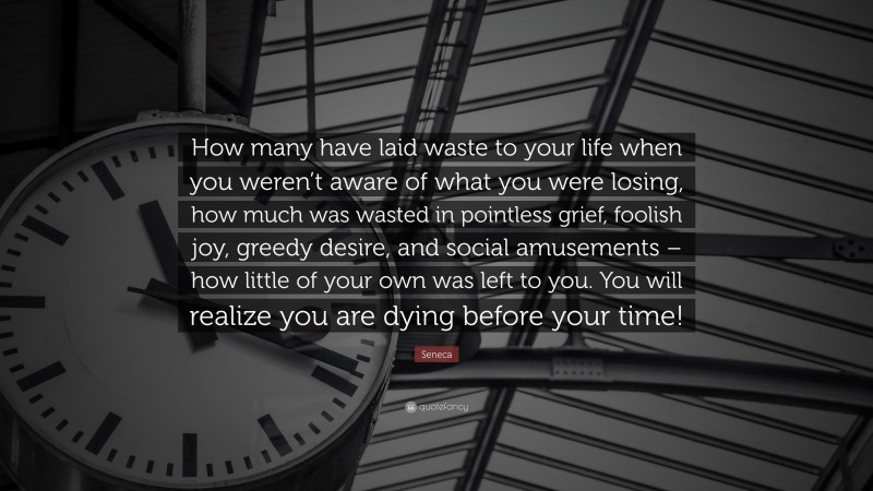 Seneca Quote: “How many have laid waste to your life when you weren’t aware of what you were losing, how much was wasted in pointless grief, foolish joy, greedy desire, and social amusements – how little of your own was left to you. You will realize you are dying before your time!”