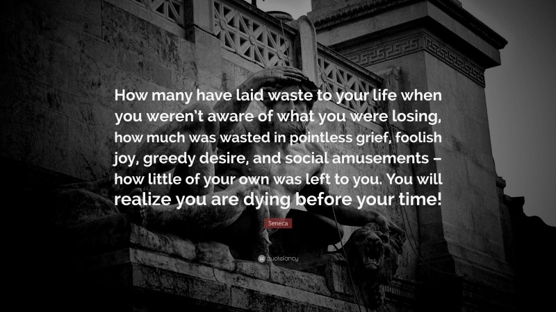 Seneca Quote: “How many have laid waste to your life when you weren’t aware of what you were losing, how much was wasted in pointless grief, foolish joy, greedy desire, and social amusements – how little of your own was left to you. You will realize you are dying before your time!”