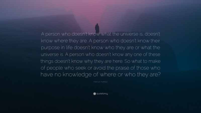 Marcus Aurelius Quote: “A person who doesn’t know what the universe is, doesn’t know where they are. A person who doesn’t know their purpose in life doesn’t know who they are or what the universe is. A person who doesn’t know any one of these things doesn’t know why they are here. So what to make of people who seek or avoid the praise of those who have no knowledge of where or who they are?”