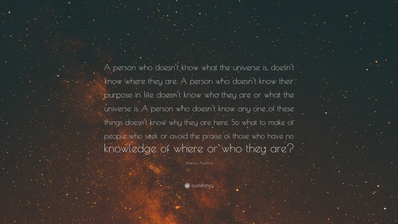 Marcus Aurelius Quote: “A person who doesn’t know what the universe is, doesn’t know where they are. A person who doesn’t know their purpose in life doesn’t know who they are or what the universe is. A person who doesn’t know any one of these things doesn’t know why they are here. So what to make of people who seek or avoid the praise of those who have no knowledge of where or who they are?”