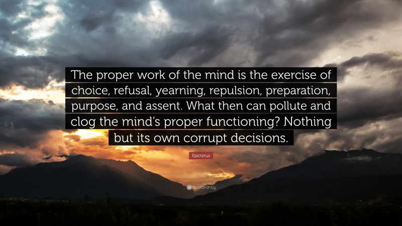 Epictetus Quote: “The proper work of the mind is the exercise of choice, refusal, yearning, repulsion, preparation, purpose, and assent. What then can pollute and clog the mind’s proper functioning? Nothing but its own corrupt decisions.”