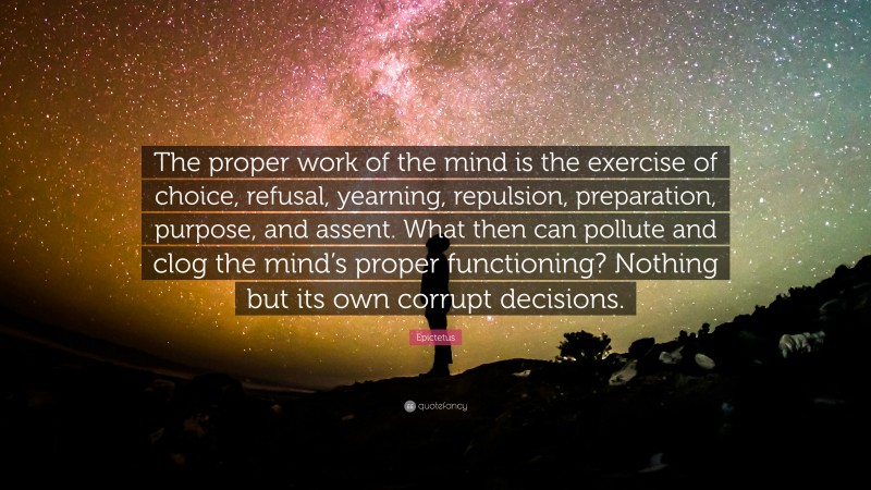 Epictetus Quote: “The proper work of the mind is the exercise of choice, refusal, yearning, repulsion, preparation, purpose, and assent. What then can pollute and clog the mind’s proper functioning? Nothing but its own corrupt decisions.”