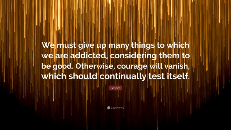 Seneca Quote: “We must give up many things to which we are addicted, considering them to be good. Otherwise, courage will vanish, which should continually test itself.”