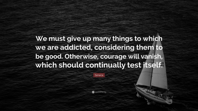 Seneca Quote: “We must give up many things to which we are addicted, considering them to be good. Otherwise, courage will vanish, which should continually test itself.”