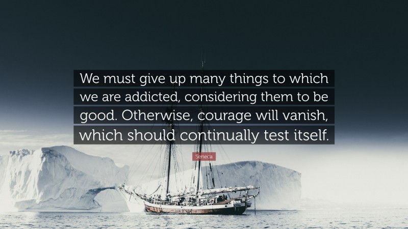 Seneca Quote: “We must give up many things to which we are addicted, considering them to be good. Otherwise, courage will vanish, which should continually test itself.”