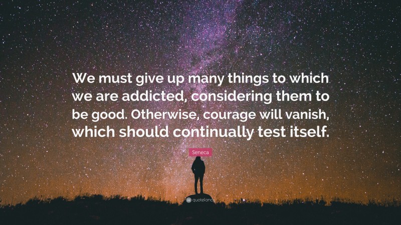 Seneca Quote: “We must give up many things to which we are addicted, considering them to be good. Otherwise, courage will vanish, which should continually test itself.”