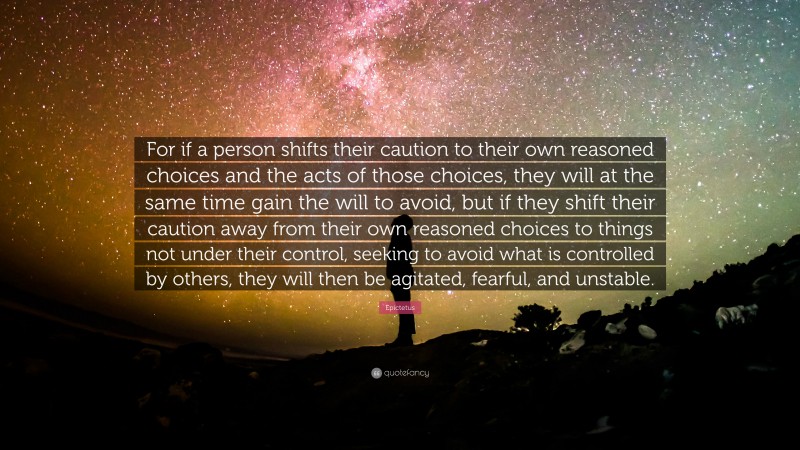 Epictetus Quote: “For if a person shifts their caution to their own reasoned choices and the acts of those choices, they will at the same time gain the will to avoid, but if they shift their caution away from their own reasoned choices to things not under their control, seeking to avoid what is controlled by others, they will then be agitated, fearful, and unstable.”