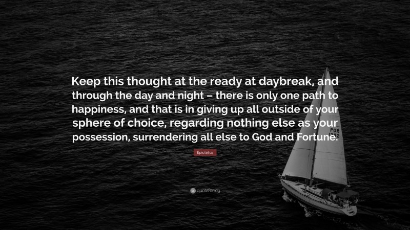 Epictetus Quote: “Keep this thought at the ready at daybreak, and through the day and night – there is only one path to happiness, and that is in giving up all outside of your sphere of choice, regarding nothing else as your possession, surrendering all else to God and Fortune.”