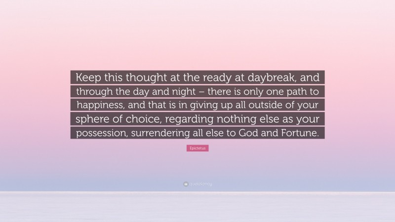 Epictetus Quote: “Keep this thought at the ready at daybreak, and through the day and night – there is only one path to happiness, and that is in giving up all outside of your sphere of choice, regarding nothing else as your possession, surrendering all else to God and Fortune.”