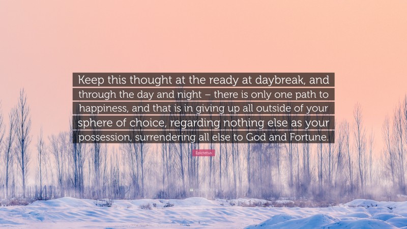 Epictetus Quote: “Keep this thought at the ready at daybreak, and through the day and night – there is only one path to happiness, and that is in giving up all outside of your sphere of choice, regarding nothing else as your possession, surrendering all else to God and Fortune.”