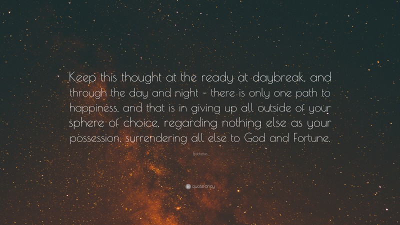 Epictetus Quote: “Keep this thought at the ready at daybreak, and through the day and night – there is only one path to happiness, and that is in giving up all outside of your sphere of choice, regarding nothing else as your possession, surrendering all else to God and Fortune.”