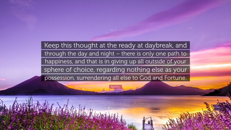 Epictetus Quote: “Keep this thought at the ready at daybreak, and through the day and night – there is only one path to happiness, and that is in giving up all outside of your sphere of choice, regarding nothing else as your possession, surrendering all else to God and Fortune.”