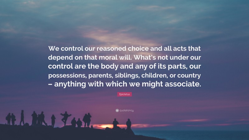 Epictetus Quote: “We control our reasoned choice and all acts that depend on that moral will. What’s not under our control are the body and any of its parts, our possessions, parents, siblings, children, or country – anything with which we might associate.”