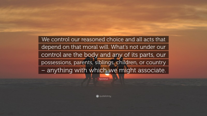 Epictetus Quote: “We control our reasoned choice and all acts that depend on that moral will. What’s not under our control are the body and any of its parts, our possessions, parents, siblings, children, or country – anything with which we might associate.”