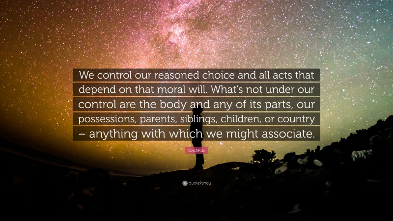 Epictetus Quote: “We control our reasoned choice and all acts that depend on that moral will. What’s not under our control are the body and any of its parts, our possessions, parents, siblings, children, or country – anything with which we might associate.”