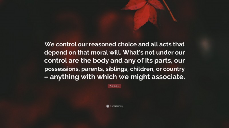 Epictetus Quote: “We control our reasoned choice and all acts that depend on that moral will. What’s not under our control are the body and any of its parts, our possessions, parents, siblings, children, or country – anything with which we might associate.”