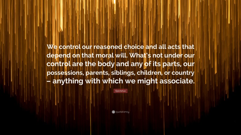 Epictetus Quote: “We control our reasoned choice and all acts that depend on that moral will. What’s not under our control are the body and any of its parts, our possessions, parents, siblings, children, or country – anything with which we might associate.”