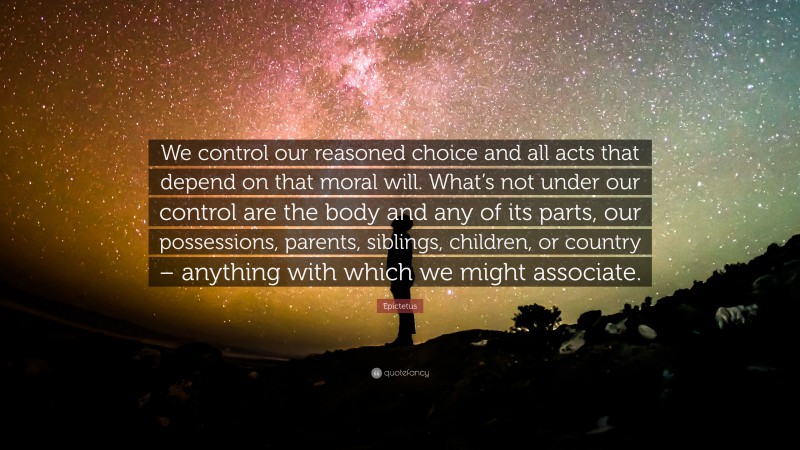 Epictetus Quote: “We control our reasoned choice and all acts that depend on that moral will. What’s not under our control are the body and any of its parts, our possessions, parents, siblings, children, or country – anything with which we might associate.”