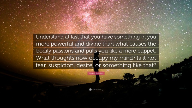 Marcus Aurelius Quote: “Understand at last that you have something in you more powerful and divine than what causes the bodily passions and pulls you like a mere puppet. What thoughts now occupy my mind? Is it not fear, suspicion, desire, or something like that?”