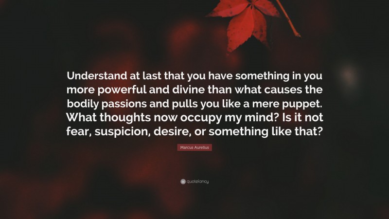 Marcus Aurelius Quote: “Understand at last that you have something in you more powerful and divine than what causes the bodily passions and pulls you like a mere puppet. What thoughts now occupy my mind? Is it not fear, suspicion, desire, or something like that?”