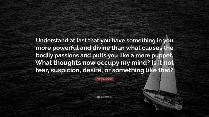 Marcus Aurelius Quote: “Understand at last that you have something in you more powerful and divine than what causes the bodily passions and pulls you like a mere puppet. What thoughts now occupy my mind? Is it not fear, suspicion, desire, or something like that?”