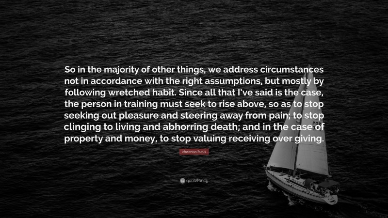 Stoic Philosophy Quotes: “So in the majority of other things, we address circumstances not in accordance with the right assumptions, but mostly by following wretched habit. Since all that I’ve said is the case, the person in training must seek to rise above, so as to stop seeking out pleasure and steering away from pain; to stop clinging to living and abhorring death; and in the case of property and money, to stop valuing receiving over giving.” — Musonius Rufus