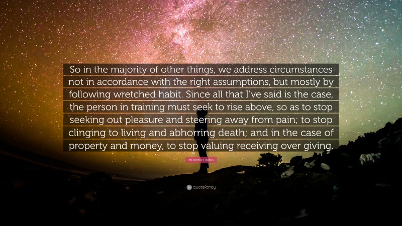 Musonius Rufus Quote: “So in the majority of other things, we address circumstances not in accordance with the right assumptions, but mostly by following wretched habit. Since all that I’ve said is the case, the person in training must seek to rise above, so as to stop seeking out pleasure and steering away from pain; to stop clinging to living and abhorring death; and in the case of property and money, to stop valuing receiving over giving.”