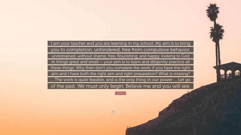 Epictetus Quote: “I am your teacher and you are learning in my school. My aim is to bring you to completion, unhindered, free from compulsive behavior, unrestrained, without shame, free, flourishing, and happy, looking to God in things great and small – your aim is to learn and diligently practice all these things. Why then don’t you complete the work, if you have the right aim and I have both the right aim and right preparation? What is missing? ... The work is quite feasible, and is the only thing in our power. ... Let go of the past. We must only begin. Believe me and you will see.”