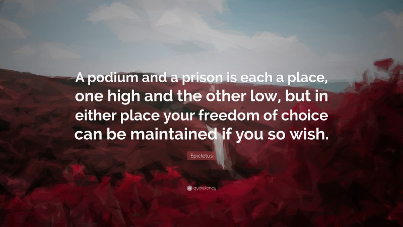 Epictetus Quote: “A podium and a prison is each a place, one high and the other low, but in either place your freedom of choice can be maintained if you so wish.”