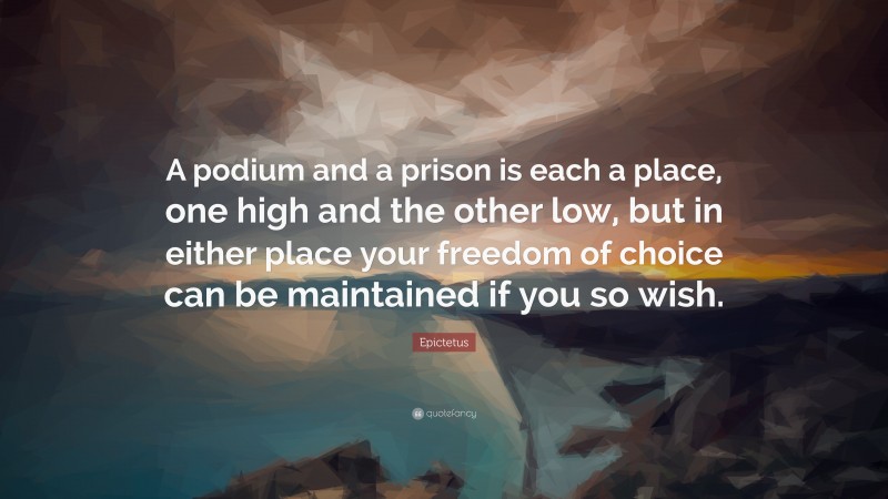 Epictetus Quote: “A podium and a prison is each a place, one high and the other low, but in either place your freedom of choice can be maintained if you so wish.”
