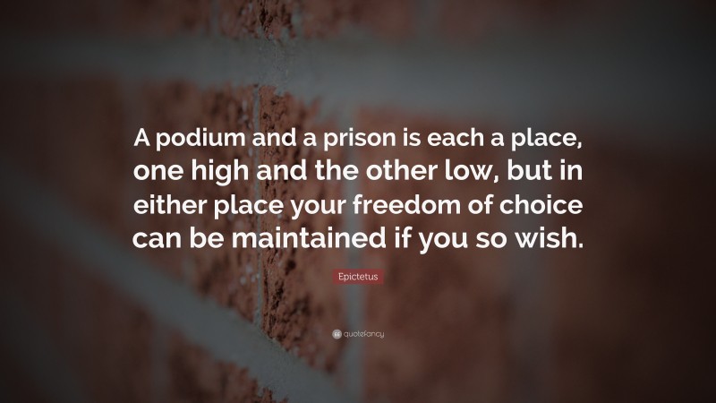 Epictetus Quote: “A podium and a prison is each a place, one high and the other low, but in either place your freedom of choice can be maintained if you so wish.”