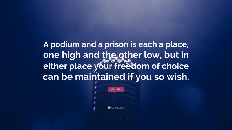 Epictetus Quote: “A podium and a prison is each a place, one high and the other low, but in either place your freedom of choice can be maintained if you so wish.”