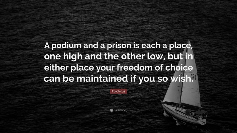 Epictetus Quote: “A podium and a prison is each a place, one high and the other low, but in either place your freedom of choice can be maintained if you so wish.”