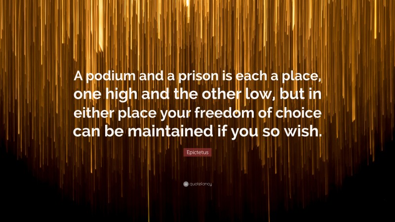 Epictetus Quote: “A podium and a prison is each a place, one high and the other low, but in either place your freedom of choice can be maintained if you so wish.”
