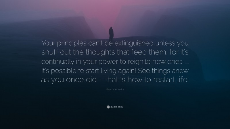 Marcus Aurelius Quote: “Your principles can’t be extinguished unless you snuff out the thoughts that feed them, for it’s continually in your power to reignite new ones. ... It’s possible to start living again! See things anew as you once did – that is how to restart life!”