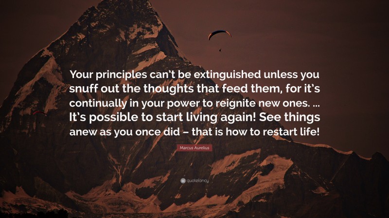 Marcus Aurelius Quote: “Your principles can’t be extinguished unless you snuff out the thoughts that feed them, for it’s continually in your power to reignite new ones. ... It’s possible to start living again! See things anew as you once did – that is how to restart life!”