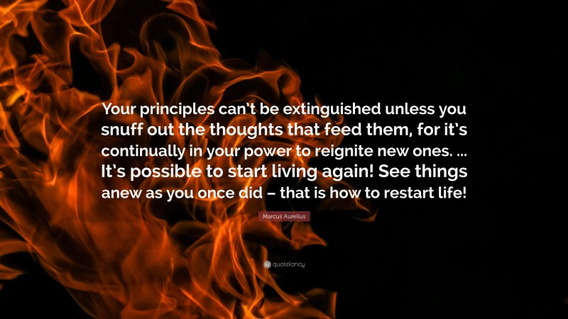 Marcus Aurelius Quote: “Your principles can’t be extinguished unless you snuff out the thoughts that feed them, for it’s continually in your power to reignite new ones. ... It’s possible to start living again! See things anew as you once did – that is how to restart life!”