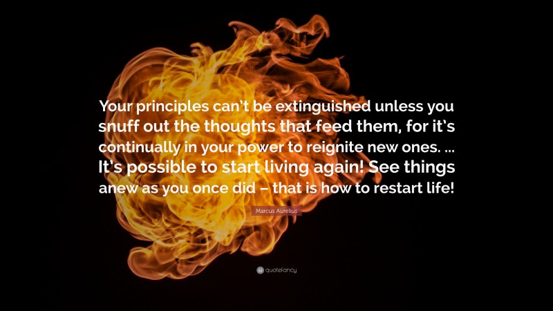 Marcus Aurelius Quote: “Your principles can’t be extinguished unless you snuff out the thoughts that feed them, for it’s continually in your power to reignite new ones. ... It’s possible to start living again! See things anew as you once did – that is how to restart life!”