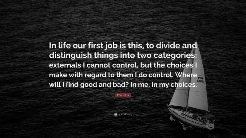 Epictetus Quote: “In life our first job is this, to divide and distinguish things into two categories: externals I cannot control, but the choices I make with regard to them I do control. Where will I find good and bad? In me, in my choices.”