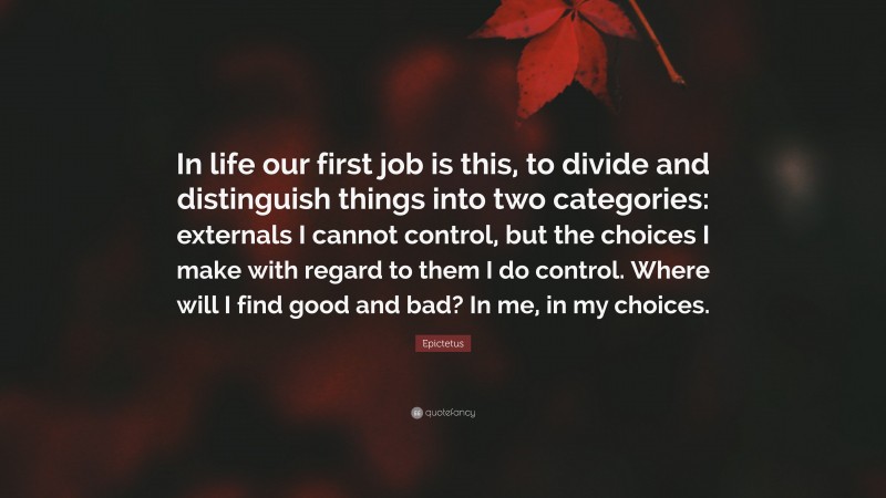 Epictetus Quote: “In life our first job is this, to divide and distinguish things into two categories: externals I cannot control, but the choices I make with regard to them I do control. Where will I find good and bad? In me, in my choices.”