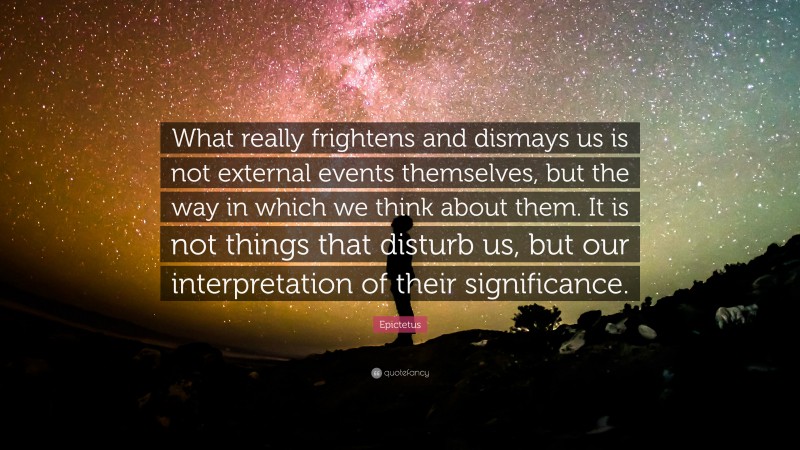 Epictetus Quote: “What really frightens and dismays us is not external events themselves, but the way in which we think about them. It is not things that disturb us, but our interpretation of their significance.”